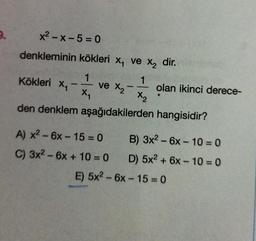 x2 - X-5= 0
denkleminin kökleri x, ve X, dir.
1
1
Kökleri x2
ve X olan ikinci derece-
X
X₂
den denklem aşağıdakilerden hangisidir?
-
-
A) x2 - 6x - 15 = 0 B) 3x2 - 6x - 10 = 0
C) 3x2 - 6x + 10 = 0 D) 5x2 + 6x - 10 = 0
E) 5x2 - 6x - 15 = 0