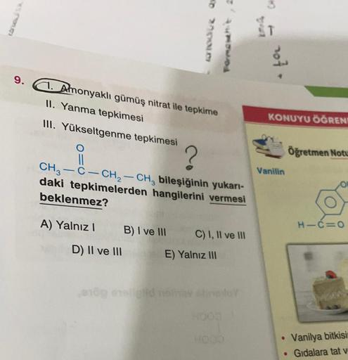sue o
no1
9.
1. Amonyaklı gümüş nitrat ile tepkime
II. Yanma tepkimesi
KONUYU ÖĞRENI
III. Yükseltgenme tepkimesi
Öğretmen Notu
?
Vanilin
II
CH3 C- CH2 - CH, bileşiğinin yukarı-
daki tepkimelerden hangilerini vermesi
beklenmez?
A) Yalnız!
H-CEO
B) I ve III