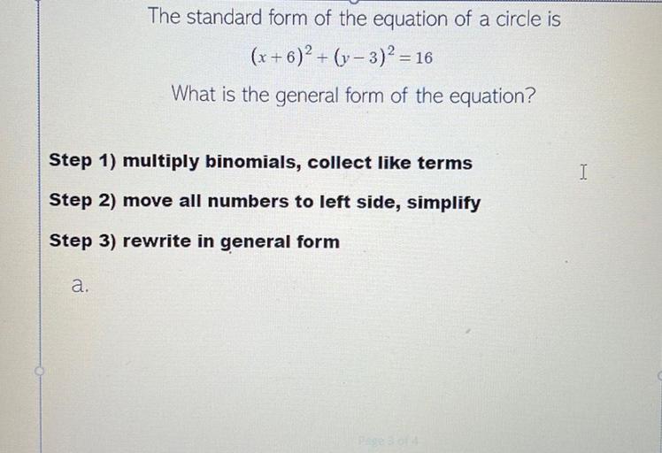 The standard form of the equation of a circle is
(x + 6)2 + (y- 3)2 = 16
What is the general form of the equation?
Step 1) multiply binomials, collect like terms
I
Step 2) move all numbers to left side, simplify
Step 3) rewrite in general form
a.
Page