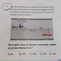 2.
Şekildeki gibi doğrusal bir yolda 20 m/s lik sabit hızla
hareket eden kamyon A noktasından geçerken 200
2
m ilerde B noktasında duran araç 5 m/slik ivme ile
hareket etmeye başlıyor.
0 = 20 m/s
A
_B
200 m
o
Buna göre, Araç ile kamyon arasındaki uzaklık
en az kaç metreye iner?
A) 80
B) 120
C) 140
D) 160
E) 180