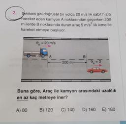 2.
Şekildeki gibi doğrusal bir yolda 20 m/s lik sabit hızla
hareket eden kamyon A noktasından geçerken 200
2
m ilerde B noktasında duran araç 5 m/slik ivme ile
hareket etmeye başlıyor.
0 = 20 m/s
A
_B
200 m
o
Buna göre, Araç ile kamyon arasındaki uzaklık
en az kaç metreye iner?
A) 80
B) 120
C) 140
D) 160
E) 180
