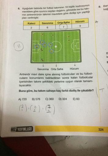 8. Bar
kağ
6. Aşağıdaki tabloda bir futbol takımının 18 kişilik kadrosunun
mevkilere göre oyuncu sayıları dağılımı, görselde ise bu takı-
min antrenörünün takımın mevkilere göre dizilişi için yaptığı
plan verilmiştir.
Hücum
Kaleci
A
Savunma
Orta Saha
7
3
2