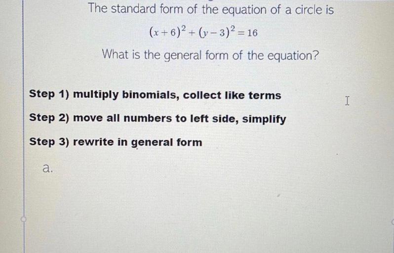 The standard form of the equation of a circle is
(x + 6)2 + (y- 3)2 = 16
What is the general form of the equation?
+
=
Step 1) multiply binomials, collect like terms
I
Step 2) move all numbers to left side, simplify
Step 3) rewrite in general form
a.