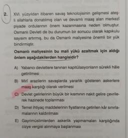 2.
XVI. yüzyıldan itibaren savaş teknolojisinin gelişmesi ateş-
li silahlarla donatılmış olan ve devamlı maaş alan merkezi
piyade ordulannin önem kazanmasına neden olmuştur.
Osmanlı Devleti de bu durumun bir sonucu olarak kapıkulu
sayısını artırmış, bu da Osmanlı maliyesine önemli bir yük
bindirmiştir.
Osmanlı maliyesinin bu mali yükü azaltmak için aldığı
önlem aşağıdakilerden hangisidir?
A) Yabancı devletlere tanınan kapitülasyonların sürekli hâle
getirilmesi
B) Mirî arazilerin savaşlarda yararlık gösteren askerlere
maaş karşılığı olarak verilmesi
C) Devlet gelirlerinin büyük bir kısmının nakit gelire çevrile-
rek hazinede toplanması
D) Temel ihtiyaç maddelerinin fiyatlarına getirilen kâr sınırla-
malarının kaldırılması
E) Gayrimüslimlerden askerlik yapmamaları karşılığında
cizye vergisi alinmaya başlanması
