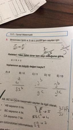 nier (A)
SD
1 A
Mates
211 21
212 22 32
2013 2233 B
142434 F
5.15 2935 A
5 16 26 16 A
E 1927 C17C
3
C1878 A 98 C
1929 AO
2030 BADA
SUPARA - TYT DENEME
SINAVI..
5S
10 DE
SUPARA TYT DENEME
SINAVE
18
20
PARA TYT DENEME
NAVIT.
TYT/ Temel Matematik
5. Birbirinden farklı a, b ve c pozitif tam sayıları için
1
4a
36
ve
32b1
9°
ifadeleri 1den farklı birer tam sayı olduğuna göre,
es
a + b + c
toplaminin en küçük değeri kaçtır?
A) 8
B) 10
C) 11
D) 12
E) 13
a
L
3
05
32
9
g2c
AB, BC ve CA iki basamaklı sayıları ile ilgili olarak,
.
To
3s
'AB sayısının 5 ile,
• BC sayısının 4 ile,
CA sayısının 7 ile
am bölündükleri bilinmektedir. 03
JS
> S
53c²4
CA7
una no
