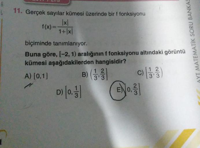 R
11. Gerçek sayılar kümesi üzerinde bir f fonksiyonu
1x1
f(x)=
1+1x|
biçiminde tanımlanıyor.
Buna göre, 1-2, 1) aralığının f fonksiyonu altındaki görüntü
kümesi aşağıdakilerden hangisidir?
12
12
A) [0,1]
)
C)
3'3
3'3
2
3
AYT MATEMATİK SORU BANKAS
B)(
D) (