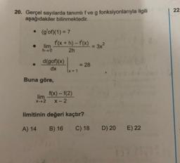 22
20. Gerçel sayılarda tanımlıf ve g fonksiyonlarıyla ilgili
g
aşağıdakiler bilinmektedir.
• (g'of)(1) = 7
f(x + h)-f(x) = 3x?
lim
h-0
2h
d(gof)(x)
dx
= 28
1x = 1
Buna göre,
lim
X-2
f(x)-f(2)
X-2
limitinin değeri kaçtır?
A) 14
B) 16
C) 18
D) 20
E) 22
