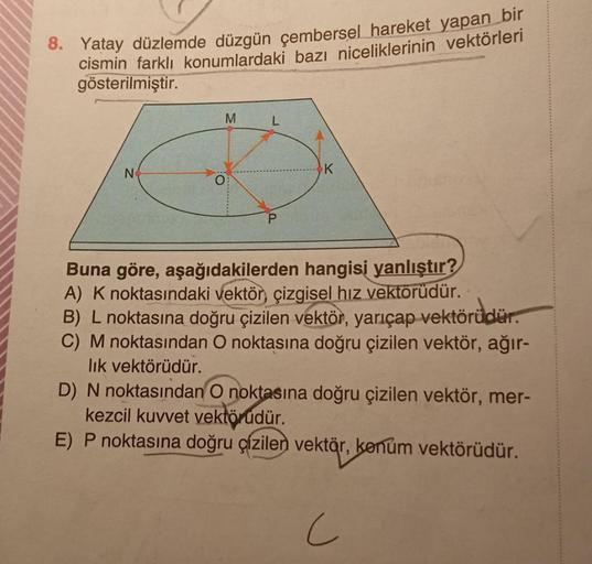 8. Yatay düzlemde düzgün çembersel hareket yapan bir
cismin farklı konumlardaki bazı niceliklerinin vektörleri
gösterilmiştir.
M
L
N
k
P
Buna göre, aşağıdakilerden hangisi yanlıştır?
A) Knoktasındaki vektör çizgisel hız vektörüdür.
B) L noktasına doğru çiz