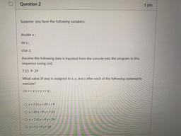 Question 2
1 pts
Suppose you have the following variables:
double x;
int y;
char z;
Assume the following data is inputted from the console into the program in this
sequence (using cin):
7.15 P 29
What value (if any) is assigned to x, y, and z after each of
