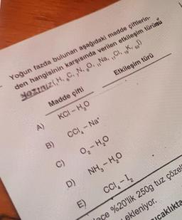 19
17
Etkileşim türü
Yoğun tazda bulunan aşağıdaki madde çiftlerin-
den hangisinin karşısında verilen etkileşim türünü
sa hizi,H..C.,N. ,0., Na. ,,K.
Madde çifti
KCI-HO
A)
CCI- Na
B)
0,-HO
C)
NH, - H2O
o
D)
CCI- I
E)
caklıkta
sce %20'lik 250g tuz çözels
ekleniyor.
