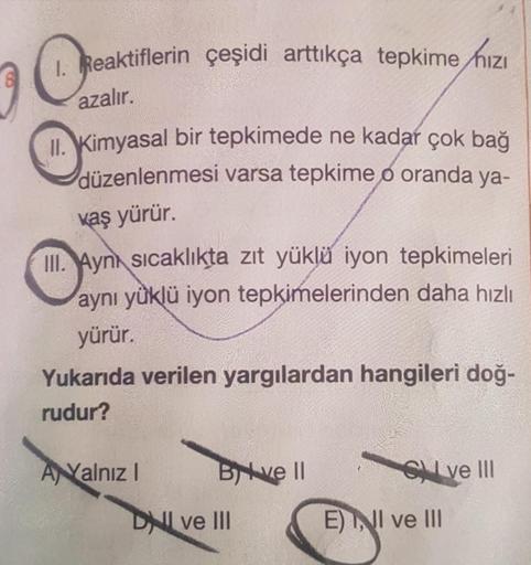 1. Reaktiflerin çeşidi arttıkça tepkime hızı
azalır.
II. Kimyasal bir tepkimede ne kadar çok bağ
düzenlenmesi varsa tepkime o oranda ya-
kaş yürür.
III. Aynı sıcaklıkta zıt yüklü iyon tepkimeleri
aynı yüklü iyon tepkimelerinden daha hızlı
yürür
Yukarıda ve