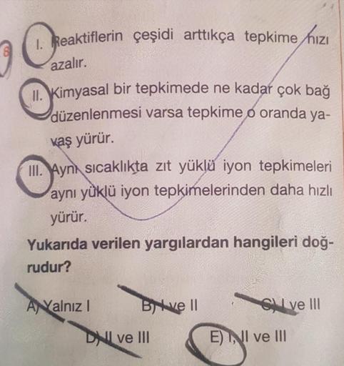 1. Reaktiflerin çeşidi arttıkça tepkime hızı
azalır.
II. Kimyasal bir tepkimede ne kadar çok bağ
düzenlenmesi varsa tepkime o oranda ya-
kaş yürür.
III. Aynı sıcaklıkta zıt yüklü iyon tepkimeleri
aynı yüklü iyon tepkimelerinden daha hızlı
yürür
Yukarıda ve