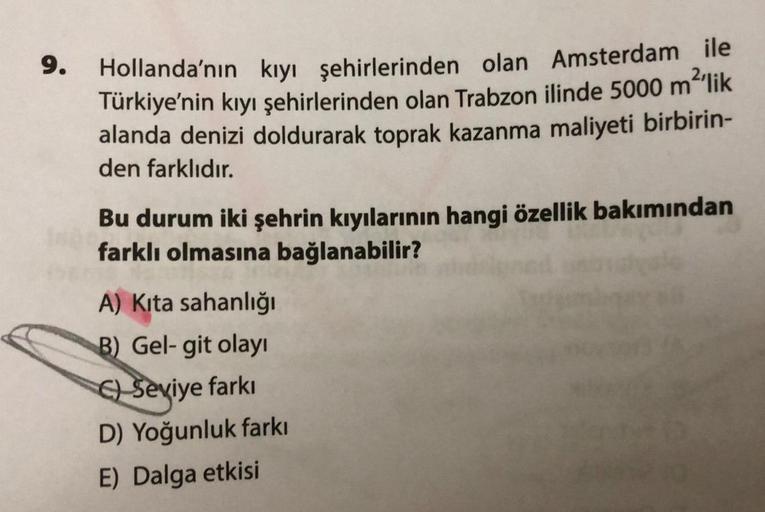 9.
2'lik
Hollanda'nın kıyı şehirlerinden olan Amsterdam ile
Türkiye'nin kıyı şehirlerinden olan Trabzon ilinde 5000 m
alanda denizi doldurarak toprak kazanma maliyeti birbirin-
den farklıdır.
Bu durum iki şehrin kıyılarının hangi özellik bakımından
farklı