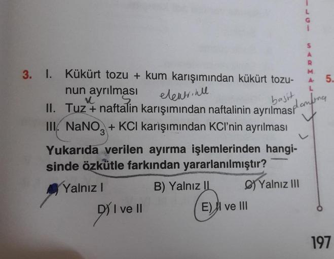 L
s
A
R
M
A
5.
L
3. 1. Kükürt tozu + kum karışımından kükürt tozu-
nun ayrılması
11. Tuz i nattalin karışımından naftalinin ayrılmashambara
III. NaNO3 + KCI karışımından KCl’nin ayrılması
Yukarıda verilen ayırma işlemlerinden hangi-
sinde özkütle farkından