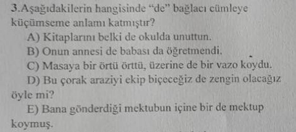3. Aşağıdakilerin hangisinde "de" bağlacı cümleye
küçümseme anlamı katmıştır?
A) Kitaplarını belki de okulda unuttun.
B) Onun annesi de babası da öğretmendi.
C) Masaya bir örtü örttü, üzerine de bir vazo koydu.
D) Bu çorak araziyi ekip biçeceğiz de zengin