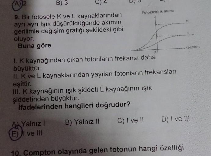 A)
2
B) 3
Fotoelektrik akimi
9. Bir fotosele K ve L kaynaklarından
ayrı ayrı Işık düşürüldüğünde akımın
gerilimle değişim grafiği şekildeki gibi
oluyor.
Buna göre
0
Ik kaynağından çıkan fotonların frekansı daha
büyüktür.
II. K ve L kaynaklarından yayılan f