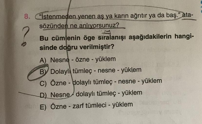 8.
"Istenmeden yenen aş ya karın ağrıtır ya da baş." ata-
sözünden ne anlivorsunuz?
-
Bu cümlenin öge sıralanışı aşağıdakilerin hangi-
sinde doğru verilmiştir?
A) Nesne - Özne - yüklem
BY Dolaylı tümleç - nesne - yüklem
C) Özne - Holaylı tümleç - nesne - y