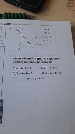 RAWEL
@
ANALITIK
3.
y
B(0,4)
A(3, 0)
B
u
d,
C(0, - 2)
d, I d₂
-
+2
A
o
C
Şekildeki verilenlere göre, d, doğrusunun
denklemi aşağıdakilerden hangisidir?
A) 3x - 4y - 6 = 0
B) 3x - 4y - 8 = 0
C) 3x + 4y - 8 = 0
D) 4x + 3y + 6 = 0
E) 2x - y -2 = 0
