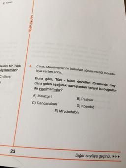 E) Yaren
BENİM HOCAM
4.
Cihat, Müslümanlarınn İslamiyet uğruna verdiği mücade-
isinin bir Türk
söylenemez?
C) İlteriş
leye verilen addır.
Buna göre, Türk - İslam devletleri döneminde mey-
dana gelen aşağıdaki savaşlardan hangisi bu doğrultu-
da yapılmamıştır?
A) Malazgirt
B) Pasinler
C) Dandanakan
D) Kösedağ
E) Miryokefalon
23
Diğer sayfaya geçiniz. ►►►
