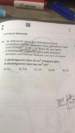 1200
METER
ORD
SA
1
TYT/Temel Matematik
34. Ali, doğrusal bir cetvel ile A dikdörtgeninin kenar
uzunluklarını ölçtüğünde cetvelin kenar uzunluklarını aşan
kısmı sırasıyla 1 cm ye 3 cm oluyor. Ali, aynı işlemi
B dikdörtgenine uyguladığında bu sefer kenarların
cetvelden uzun kısımları sırasıyla 3 cm ve 4 cm oluyor.
A dikdörtgeninin alanı 24 cm2
olduğuna göre,
B dikdörtgeninin alanı kaç cm2 dir?
A) 90
B) 132
C) 110
D) 56
E) 72
360 Ls
32