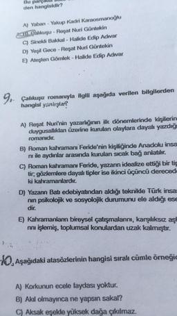 Bu par
den hangisidir?
A) Yaban - Yakup Kadri Karaosmanoğlu
Bahkuşu - Reşat Nuri Güntekin
C) Sinekli Bakkal - Halide Edip Adıvar
D) Yeşil Gece - Reşat Nuri Güntekin
E) Ateşten Gömlek - Halide Edip Adıvar
9, Çalıkuşu romanıyla ilgili aşağıda verilen bilgilerden
hangisi yanlıştar?
A) Reşat Nuri'nin yazarlığının ilk dönemlerinde kişilerin
duygusalliklar üzerine kurulan olaylara dayalı yazdığı
romanıdır.
B) Roman kahramanı Feride'nin kişiliğinde Anadolu insa
ni ile aydınlar arasında kurulan sıcak bağ anlatılır.
C) Roman kahramanı Feride, yazarın idealize ettiği bir tip
tir, gözlemlere dayalı tipler ise ikinci üçüncü dereced
ki kahramanlardır.
D) Yazann Batı edebiyatından aldığı teknikle Türk insa
nin psikolojik ve sosyolojik durumunu ele aldığı ese
dir.
E) Kahramanların bireysel çatışmalarını, karşılıksız aşi
noi işlemiş, toplumsal konulardan uzak kalmıştır.
10, aşağıdaki atasözlerinin hangisi sıralı cümle örneği
A) Korkunun ecele faydası yoktur.
B) Akıl olmayınca ne yapsın sakal?
C) Aksak eşekle yüksek dağa çıkılmaz.
