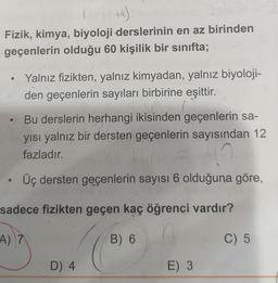 +4)
Fizik, kimya, biyoloji derslerinin en az birinden
geçenlerin olduğu 60 kişilik bir sınıfta;
Yalnız fizikten, yalnız kimyadan, yalnız biyoloji-
den geçenlerin sayıları birbirine eşittir.
Bu derslerin herhangi ikisinden geçenlerin sa-
yısı yalnız bir dersten geçenlerin sayısından 12
fazladır.
Üç dersten geçenlerin sayısı 6 olduğuna göre,
sadece fizikten geçen kaç öğrenci vardır?
A) 7.
B) 6
C) 5
D) 4
E) 3