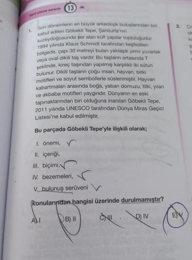 13 dk.
el porme süreniz
3.
co
1.
OM
ki
$
Son dönemlerin en büyük arkeolojik buluşlarından biri
kabul edilen Göbekli Tepe, Şanlıurfa'nın
kuzeydoğusunda yer alan kült yapılar topluluğudur.
1994 yılında Klaus Schmidt tarafından keşfedilen
bölgede, çapı 30 met