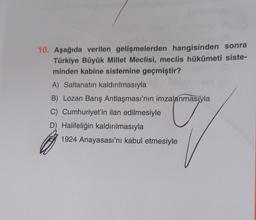 10. Aşağıda verilen gelişmelerden hangisinden sonra
Türkiye Büyük Millet Meclisi, meclis hükûmeti siste-
minden kabine sistemine geçmiştir?
A) Saltanatın kaldırılmasıyla
B) Lozan Barış Antlaşması'nın imzalanmasıyla
C) Cumhuriyet'in ilan edilmesiyle
D) Halifeliğin kaldırılmasıyla
1924 Anayasası'nı kabul etmesiyle
