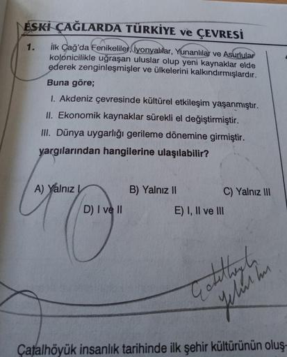 ESKİ ÇAĞLARDA TÜRKİYE ve ÇEVRESİ
1.
ilk Çağ'da Fenikeliler, iyonyalılar, Yunanlılar ve Asurlular
kolonicilikle uğraşan uluslar olup yeni kaynaklar elde
ederek zenginleşmişler ve ülkelerini kalkındırmışlardır.
Buna göre;
I. Akdeniz çevresinde kültürel etkileşim yaşanmıştır.
II. Ekonomik kaynaklar sürekli el değiştirmiştir.
III. Dünya uygarlığı gerileme dönemine girmiştir.
yargılarından hangilerine ulaşılabilir?
A) Yalnız
B) Yalnız II
C) Yalnız 111
D) I ve II
E) I, II ve III
Caterham
Çatalhöyük insanlık tarihinde ilk şehir kültürünün oluş-