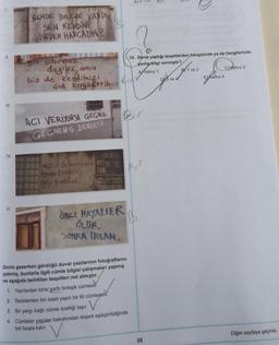 BT
BENDE BOZUK VARDI
SEN KENDİNİ
NEDEN HARCADIN?
I
II.
10. Deniz yaptığı tespitlerden hangisinde ya da hangilerinde
yanlış bilgi vermiştir?
AV Yalnız 1
B1 ve 2
Cyalnız 2
Bir sihirbaz
değiliz ama
biz de kendimizi
çok kaybettik. Bad
DY3 ve 4
Ealnız 4
III.
ACI VERİYORSA GEGMis
,
GECMEMİŞ
DEMEKTİR
IV.
Bir
MÜZIO DUYMAYANLAR
DANS EDENLER
DELI SANDILAR
V.
ONCE HAYALLER
ÖLUR,
SONRA İNSAN
Deniz gezerken gördüğü duvar yazılarının fotoğraflarını
çekmiş, bunlarla ilgili cümle bilgisi çalışmaları yapmış
ve aşağıda belirtilen tespitleri not almıştır.
1. Yazılardan birisi şartli birleşik cümledir.
2. Ifadelerden biri basit yapılı bir fiil cümlesidir
.
3. Bir yargı bağlı cümle özelliği taşır. V
.
4. Cümleler yapıları bakımından ikişerli eşleştirildiğinde
biri boşta kalır.
Diğer sayfaya geçiniz.
25