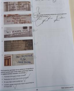 BT
BENDE BOZUK VARDI
SEN KENDİNİ
NEDEN HARCADIN?
I
II.
10. Deniz yaptığı tespitlerden hangisinde ya da hangilerinde
yanlış bilgi vermiştir?
AV Yalnız 1
B1 ve 2
Cyalnız 2
Bir sihirbaz
değiliz ama
biz de kendimizi
çok kaybettik. Bad
DY3 ve 4
Ealnız 4
III.
ACI VERİYORSA GEGMis
,
GECMEMİŞ
DEMEKTİR
IV.
Bir
MÜZIO DUYMAYANLAR
DANS EDENLER
DELI SANDILAR
V.
ONCE HAYALLER
ÖLUR,
SONRA İNSAN
Deniz gezerken gördüğü duvar yazılarının fotoğraflarını
çekmiş, bunlarla ilgili cümle bilgisi çalışmaları yapmış
ve aşağıda belirtilen tespitleri not almıştır.
1. Yazılardan birisi şartli birleşik cümledir.
2. Ifadelerden biri basit yapılı bir fiil cümlesidir
.
3. Bir yargı bağlı cümle özelliği taşır. V
.
4. Cümleler yapıları bakımından ikişerli eşleştirildiğinde
biri boşta kalır.
Diğer sayfaya geçiniz.
25
