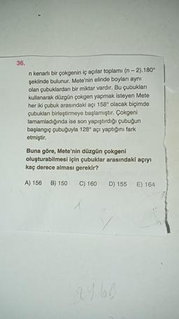 36.
n kenarlı bir çokgenin iç açılar toplamı (n - 2).180°
şeklinde bulunur. Mete'nin elinde boyları aynı
olan çubuklardan bir miktar vardır. Bu çubukları
kullanarak düzgün çokgen yapmak isteyen Mete
her iki çubuk arasındaki açı 158° olacak biçimde
çubukları birleştirmeye başlamıştır. Çokgeni
tamamladığında ise son yapıştırdığı çubuğun
başlangıç çubuğuyla 128° açı yaptığını fark
etmiştir.
Buna göre, Mete'nin düzgün çokgeni
oluşturabilmesi için çubuklar arasındaki açıyı
kaç derece alması gerekir?
A) 156
B) 150
C) 160
D) 155
E) 164
X
