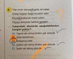 6. "Var mıdır dünyaya gelip de kalan
Gülüp baştan başa muradın alan
Muradi maksudu hepsi yalan
Ölümü dünyada hakikat gördüm
Yukarıdaki dizelerde aşağıdakilerden
hangisi yoktur?
A) Yapım eki almış birden çok sözcük
B) Sifat tamlaması
C) Adlaşmış sifat
D) Çekim eki almış birden çok sözcük
E) İyelik eki almış sözcük
