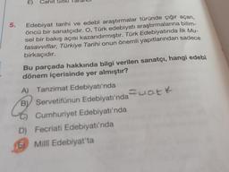 E)
Cahit
5.
Edebiyat tarihi ve edebî araştırmalar türünde çığır açan,
öncü bir sanatçıdır. O, Türk edebiyatı araştırmalarına bilim-
sel bir bakış açısı kazandırmıştır. Türk Edebiyatında İlk Mu-
tasavvıflar, Türkiye Tarihi onun önemli yapıtlarından sadece
birkaçıdır.
Bu parçada hakkında bilgi verilen sanatçı, hangi edebî
dönem içerisinde yer almıştır?
A) Tanzimat Edebiyatı'nda
B) Servetifünun Edebiyatı'nda Fuatk
C) Cumhuriyet Edebiyatı'nda
D) Fecriati Edebiyatı'nda
5) Milli Edebiyat'ta
