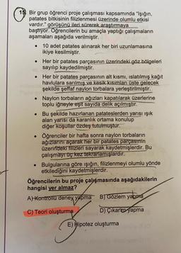 •
15) Bir grup öğrenci proje çalışması kapsamında "Işığın,
patates bitkisinin filizlenmesi üzerinde olumlu etkisi
vardır." görüşünü ileri sürerek araştırmaya
başlıyor. Öğrencilerin bu amaçla yaptığı çalışmaların
aşamaları aşağıda verilmiştir.
• 10 adet patates alınarak her biri uzunlamasına
ikiye kesilmiştir.
Her bir patates parçasının üzerindeki göz bölgeleri
sayılıp kaydedilmiştir.
Her bir patates parçasının alt kısmı, islatılmış kağıt
havlulara sarılmış ve kesik kısımları üste gelecek
şekilde şeffaf naylon torbalara yerleştirilmiştir.
• Naylon torbaların ağızları kapatılarak üzerlerine
toplu iğneyle eşit sayıda delik açılmıştır.
Bu şekilde hazırlanan patateslerden yarısı ışık
alan yarısı da karanlık ortama konulup
diğer koşullar özdeş tutulmuştur.
Öğrenciler bir hafta sonra naylon torbaların
ağızlarını açarak her bir patates parçasının
üzerindeki filizleri sayarak kaydetmişlerdir. Bu
çalışmayr üç kez tekrarlamışlardır.
• Bulgularına göre ışığın, filizlenmeyi olumlu yönde
etkilediğini kaydetmişlerdir.
Öğrencilerin bu proje çalışmasında aşağıdakilerin
hangisi yer almaz?
A) kontrollü deney yapma
B) Gözlem yapma
C) Teori oluşturma
D) Çıkarım yapma
yabore
E) Hipotez oluşturma
G