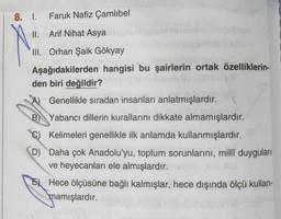 8. 1.
Faruk Nafiz Çamlıbel
II. Arif Nihat Asya
III. Orhan Şaik Gökyay
Aşağıdakilerden hangisi bu şairlerin ortak özelliklerin-
den biri değildir?
Genellikle sıradan insanları anlatmışlardır.
B) Yabancı dillerin kurallarını dikkate almamışlardır.
Kelimeleri genellikle ilk anlamda kullanmışlardır.
D Daha çok Anadolu'yu, toplum sorunlarını, millî duyguları
ve heyecanları ele almışlardır.
Hece ölçüsüne bağlı kalmışlar, hece dışında ölçü kullan-
mamışlardır.