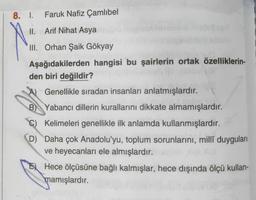 8. 1.
Faruk Nafiz Çamlıbel
II. Arif Nihat Asya
III. Orhan Şaik Gökyay
Aşağıdakilerden hangisi bu şairlerin ortak özelliklerin-
den biri değildir?
Genellikle sıradan insanları anlatmışlardır.
B) Yabancı dillerin kurallarını dikkate almamışlardır.
Kelimeleri genellikle ilk anlamda kullanmışlardır.
D Daha çok Anadolu'yu, toplum sorunlarını, millî duyguları
ve heyecanları ele almışlardır.
Hece ölçüsüne bağlı kalmışlar, hece dışında ölçü kullan-
mamışlardır.
