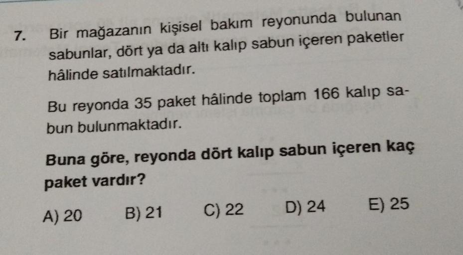 7.
Bir mağazanın kişisel bakım reyonunda bulunan
sabunlar, dört ya da altı kalıp sabun içeren paketler
hâlinde satılmaktadır.
Bu reyonda 35 paket hâlinde toplam 166 kalıp sa-
bun bulunmaktadır.
Buna göre, reyonda dört kalıp sabun içeren kaç
paket vardır?
A