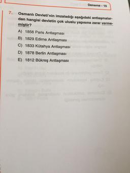 Deneme - 10
7.
Osmanlı Devleti'nin imzaladığı aşağıdaki antlaşmalar-
dan hangisi devletin çok uluslu yapısına zarar verme-
miştir?
A) 1856 Paris Antlaşması
B) 1829 Edirne Antlaşması
C) 1833 Kütahya Antlaşması
D) 1878 Berlin Antlaşması
E) 1812 Bükreş Antlaşması
