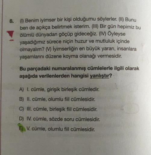 8. (I) Benim iyimser bir kişi olduğumu söylerler. (II) Bunu
ben de açıkça belirtmek isterim. (III) Bir gün hepimiz bu
ölümlü dünyadan göçüp gideceğiz. (IV) Öyleyse
yaşadığımız sürece niçin huzur ve mutluluk içinde
olmayalım? (V) İyimserliğin en büyük yarar