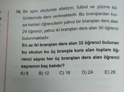 a
16. Bir spor okulunda atletizm, futbol ve yüzme bo-
lümlerinde ders verilmektedir. Bu branşlardan kur-
sa katılan öğrencilerin yalnız bir branştan ders alan
24 öğrenci
, yalnız iki branştan ders alan 30 öğrenci
bulunmaktadır.
En az iki branştan ders alan 32 öğrenci bulunan
bu okulun bu üç branşta kurs alan toplam öğ.
renci sayısı her üç branştan ders alan öğrenci
sayısının kaç katıdır?
A) 8 B) 12 C) 18 D) 24 E) 28
