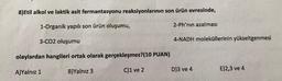8)Etil alkol ve laktik asit fermantasyonu reaksiyonlarının son ürün evresinde,
1-Organik yapılı son ürün oluşumu,
2-Ph'nın azalması
3-C02 oluşumu
4-NADH moleküllerinin yükseltgenmesi
olaylardan hangileri ortak olarak gerçekleşmez?(10 PUAN)
A)Yalnız 1
C)1 ve 2
E)2,3 ve 4
B)Yalnız 3
D)3 ve 4
