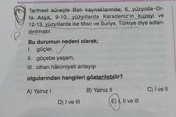 Tarihsel süreçte Batıkaynaklarında; 6. yüzyılda
Or-
ta_Asya, 9-10.
yüzyıllarda Karadeniz'in kuzeyi ve
12-13. yüzyıllarda ise Misir ve Suriye, Türkiye diye adlan-
dırılmıştır.
18
Bu durumun nedeni olarak;
1. göçler,
II. göçebe yaşam,
III. cihan hâkimiyeti anlayışı
olgularından hangileri gösterilebilir?
A) Yalnız!
B) Yalnız 11
C) I ve II
D) I ve III
E) I, II ve III