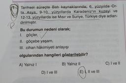 Tarihsel süreçte Batıkaynaklarında; 6. yüzyılda
Or-
ta_Asya, 9-10.
yüzyıllarda Karadeniz'in kuzeyi ve
12-13. yüzyıllarda ise Misir ve Suriye, Türkiye diye adlan-
dırılmıştır.
18
Bu durumun nedeni olarak;
1. göçler,
II. göçebe yaşam,
III. cihan hâkimiyeti anlayışı
olgularından hangileri gösterilebilir?
A) Yalnız!
B) Yalnız 11
C) I ve II
D) I ve III
E) I, II ve III
