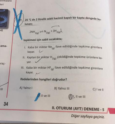 stirmalara
Jeri
27. 25 °C de 2 litrelik sabit hacimli kapalı bir kapta dengede bu-
lunan;
ril)
2NH3(g)
N.
2(g)
+ 3H2(811
tepkimesi için sabit sıcaklıkta;
ama-
I. Kaba bir miktar Ne
ilave edildiğinde tepkime girenlere
(g)
kayar.
u
II. Kaptan bir miktar H. ç