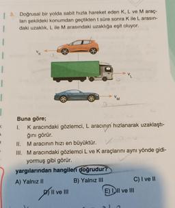 | 3. Doğrusal bir yolda sabit hızla hareket eden K, L ve M araç-
ları şekildeki konumdan geçtikten t süre sonra Kile L arasın-
1 daki uzaklık, L ile M arasındaki uzaklığa eşit oluyor.
1
1
VM
a
<
Buna göre;
I. Karacındaki gözlemci, L aracının hızlanarak uzaklaştı-
ğını görür.
II. Maracının hızı en büyüktür. V
III. Maracındaki gözlemci L ve Karaçlarını aynı yönde gidi-
yormuş gibi görür.
yargılarından hangileri
doğrudur?
A) Yalnız II
B) Yalnız III
C) I ve II
Il ve III
E) II ve III
plive