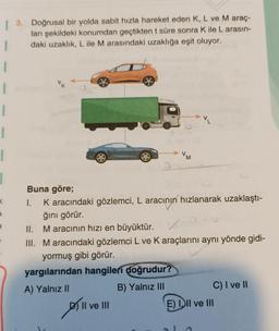 | 3. Doğrusal bir yolda sabit hızla hareket eden K, L ve M araç-
ları şekildeki konumdan geçtikten t süre sonra Kile L arasın-
1 daki uzaklık, L ile M arasındaki uzaklığa eşit oluyor.
1
1
VM
a
<
Buna göre;
I. Karacındaki gözlemci, L aracının hızlanarak uzaklaştı-
ğını görür.
II. Maracının hızı en büyüktür. V
III. Maracındaki gözlemci L ve Karaçlarını aynı yönde gidi-
yormuş gibi görür.
yargılarından hangileri
doğrudur?
A) Yalnız II
B) Yalnız III
C) I ve II
Il ve III
E) II ve III
plive
