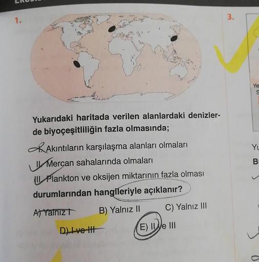 1.
3.
Ye
S
YL
Yukarıdaki haritada verilen alanlardaki denizler-
de biyoçeşitliliğin fazla olmasında;
DAkıntıların karşılaşma alanları olmaları
Mercan sahalarında olmaları
Il Plankton ve oksijen miktarının fazla olması
durumlarından hangileriyle açıklanır?
B
B) Yalnız 11
C) Yalnız III
At Yalnızt
D) Ive It
E) Il Ve III
a