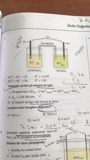 S2H2
Ünite Değerler
7.
poco
Zn
Tuz köprüsü
→Au
10002
Zn+2
CH
Au+3
CH
0,01M ZnCl2
1M AuCl2
3 Zn+2 +2e → Zn
E° = -0,76V
Au3+ + 3e- → Au E° = 1,5V
Yukarıda verilen pil sistemi ile ilgili;
0,76
lis
21
(suda)
(k)
1. Pil tepkimesi; 3Zn(K) + 2 AuⓇ+ 3Zn2+
(suda)
+