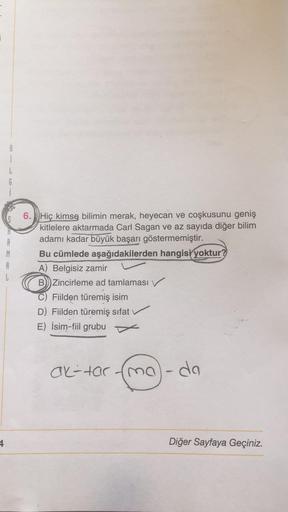 8
i
G
A
M
A
1
6. Hiç kimse bilimin merak, heyecan ve coşkusunu geniş
kitlelere aktarmada Carl Sagan ve az sayıda diğer bilim
adamı kadar büyük başarı göstermemiştir.
Bu cümlede aşağıdakilerden hangisi yoktur?
A) Belgisiz zamir
B) Zincirleme ad tamlaması
Fi